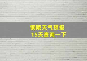 铜陵天气预报15天查询一下