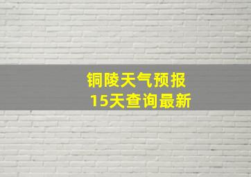 铜陵天气预报15天查询最新