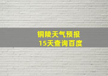 铜陵天气预报15天查询百度