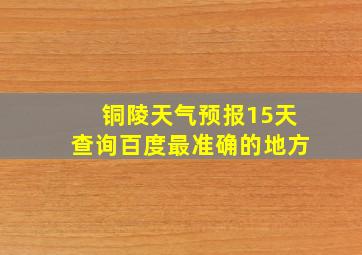 铜陵天气预报15天查询百度最准确的地方