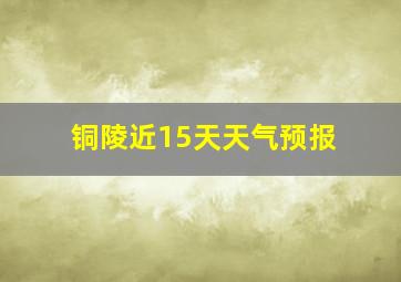 铜陵近15天天气预报