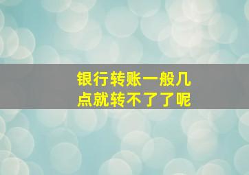 银行转账一般几点就转不了了呢