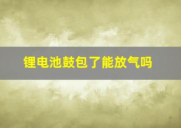 锂电池鼓包了能放气吗