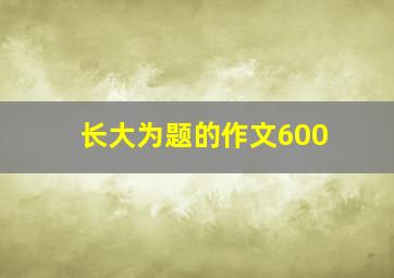 长大为题的作文600