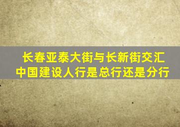 长春亚泰大街与长新街交汇中国建设人行是总行还是分行