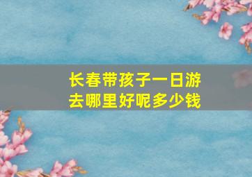 长春带孩子一日游去哪里好呢多少钱