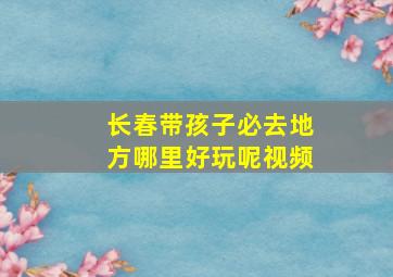 长春带孩子必去地方哪里好玩呢视频