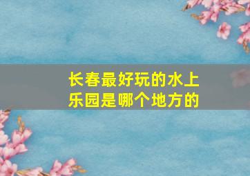 长春最好玩的水上乐园是哪个地方的