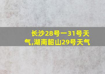 长沙28号一31号天气,湖南韶山29号天气