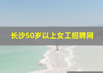 长沙50岁以上女工招聘网