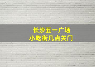 长沙五一广场小吃街几点关门