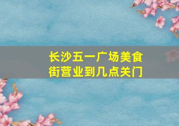 长沙五一广场美食街营业到几点关门