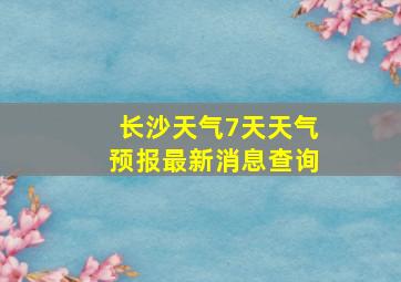 长沙天气7天天气预报最新消息查询