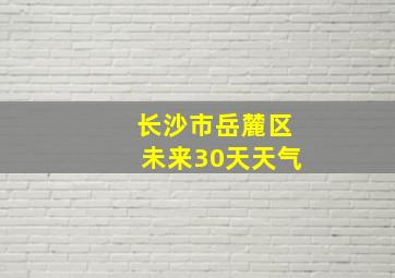 长沙市岳麓区未来30天天气