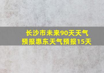 长沙市未来90天天气预报惠东天气预报15天