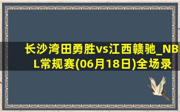 长沙湾田勇胜vs江西赣驰_NBL常规赛(06月18日)全场录像