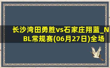 长沙湾田勇胜vs石家庄翔蓝_NBL常规赛(06月27日)全场录像