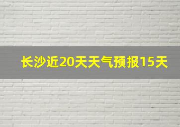 长沙近20天天气预报15天