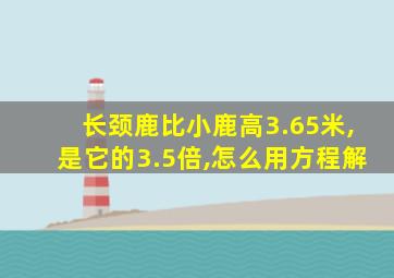 长颈鹿比小鹿高3.65米,是它的3.5倍,怎么用方程解