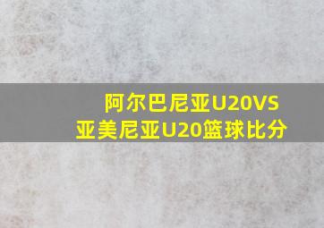 阿尔巴尼亚U20VS亚美尼亚U20篮球比分