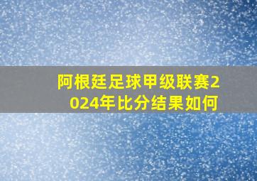 阿根廷足球甲级联赛2024年比分结果如何