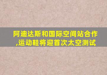 阿迪达斯和国际空间站合作,运动鞋将迎首次太空测试