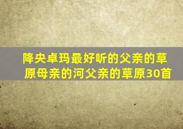 降央卓玛最好听的父亲的草原母亲的河父亲的草原30首