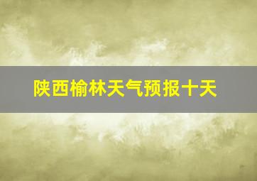 陕西榆林天气预报十天