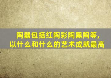 陶器包括红陶彩陶黑陶等,以什么和什么的艺术成就最高