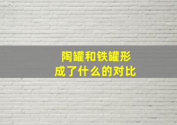 陶罐和铁罐形成了什么的对比