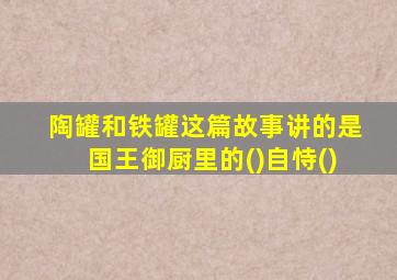 陶罐和铁罐这篇故事讲的是国王御厨里的()自恃()