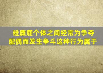 雄麋鹿个体之间经常为争夺配偶而发生争斗这种行为属于