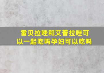 雷贝拉唑和艾普拉唑可以一起吃吗孕妇可以吃吗