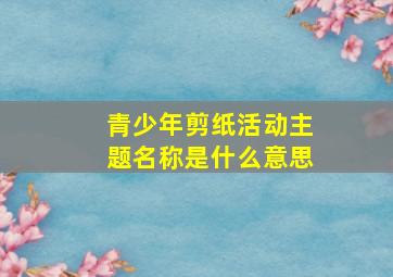 青少年剪纸活动主题名称是什么意思