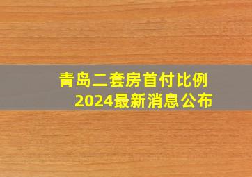 青岛二套房首付比例2024最新消息公布