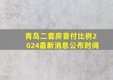 青岛二套房首付比例2024最新消息公布时间