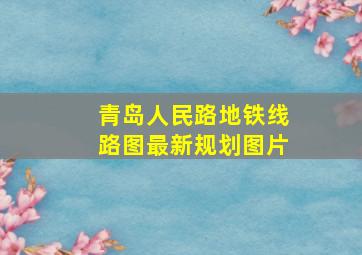 青岛人民路地铁线路图最新规划图片