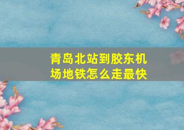 青岛北站到胶东机场地铁怎么走最快