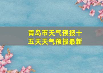 青岛市天气预报十五天天气预报最新