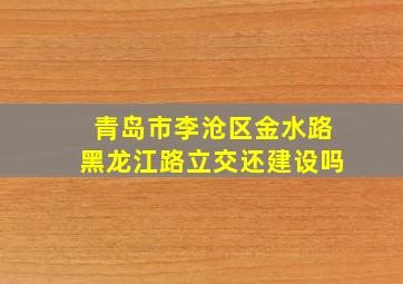 青岛市李沧区金水路黑龙江路立交还建设吗