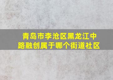 青岛市李沧区黑龙江中路融创属于哪个街道社区