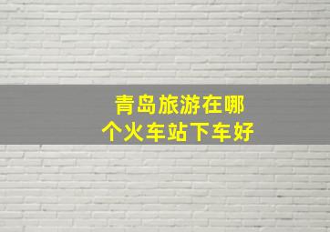 青岛旅游在哪个火车站下车好