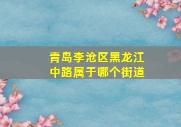 青岛李沧区黑龙江中路属于哪个街道