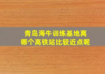 青岛海牛训练基地离哪个高铁站比较近点呢