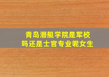 青岛潜艇学院是军校吗还是士官专业呢女生