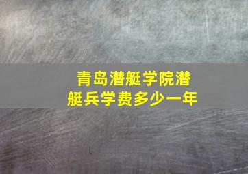 青岛潜艇学院潜艇兵学费多少一年