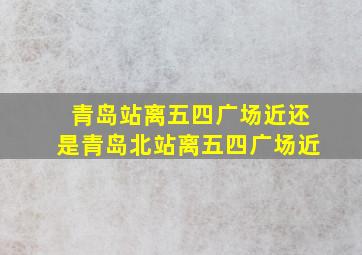 青岛站离五四广场近还是青岛北站离五四广场近