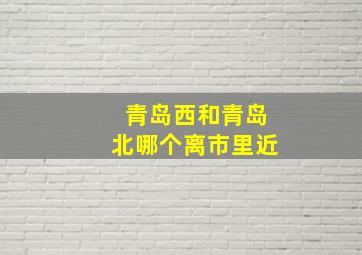 青岛西和青岛北哪个离市里近