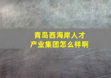 青岛西海岸人才产业集团怎么样啊