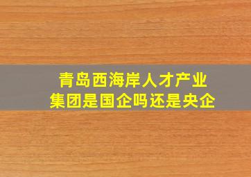 青岛西海岸人才产业集团是国企吗还是央企